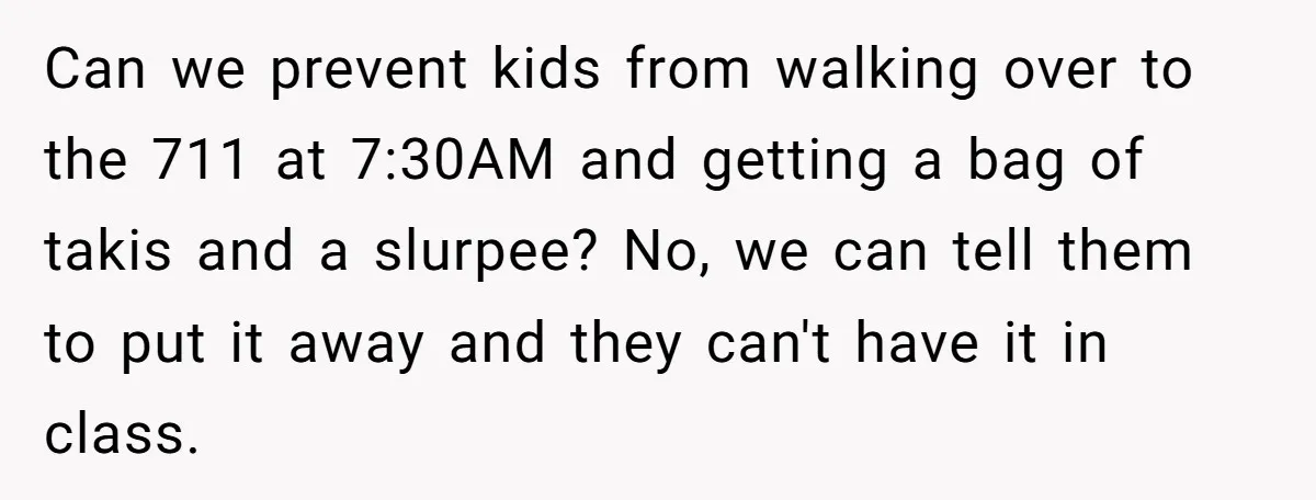 She Kept Packing “Forbidden” Snacks in Her Daughter’s Lunch, Then the School Suspended the Child Can we prevent kids from walking over to the 711 at 7:30AM and getting a bag of takis and a slurpee? No, we can tell them to put it away...