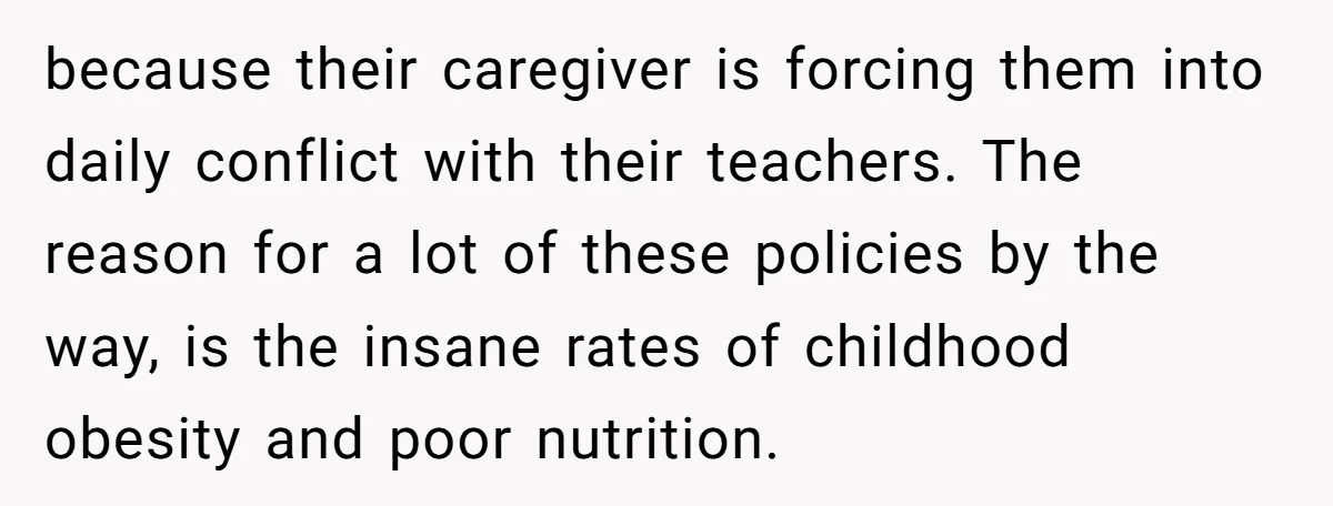 She Kept Packing “Forbidden” Snacks in Her Daughter’s Lunch, Then the School Suspended the Child because their caregiver is forcing them into daily conflict with their teachers. The reason for a lot of these policies by the way, is the insane rates of childhood obesity...