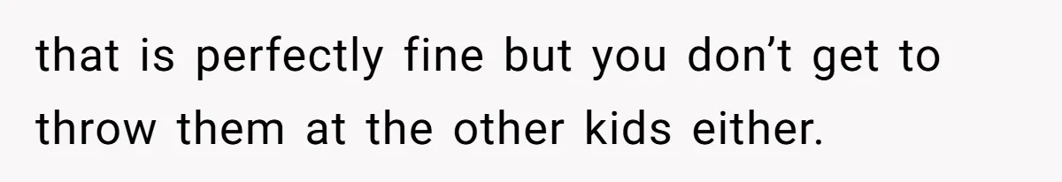 that is perfectly fine but you don’t get to throw them at the other kids either.