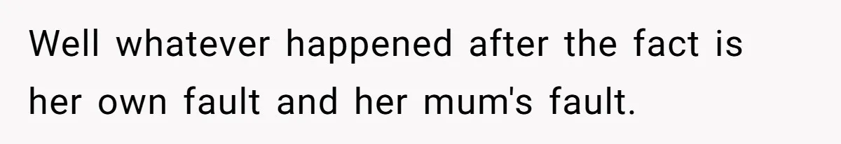 Well whatever happened after the fact is her own fault and her mum's fault.