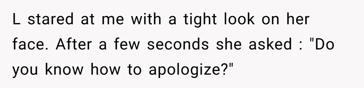 L stared at me with a tight look on her face. After a few seconds she asked : "Do you know how to apologize?"