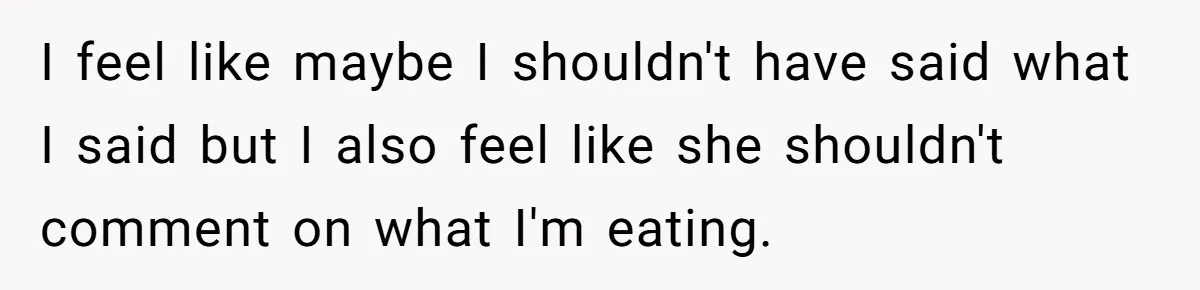 I feel like maybe I shouldn't have said what I said but I also feel like she shouldn't comment on what I'm eating.