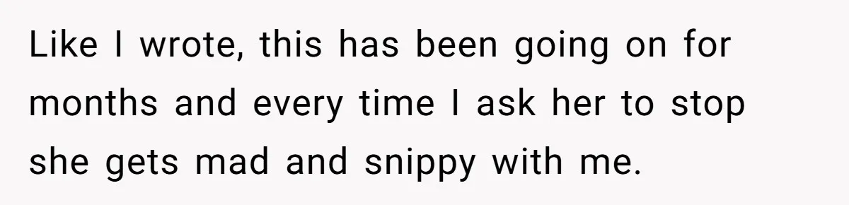 Like I wrote, this has been going on for months and every time I ask her to stop she gets mad and snippy with me.