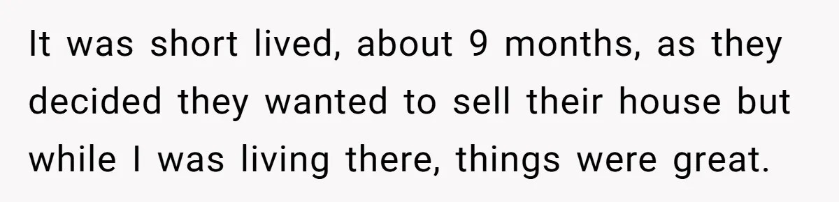 Brother Withdraws From Niece’s Life After Sister’s Husband Claims He’s Going To Hell It was short lived, about 9 months, as they decided they wanted to sell their house but while I was living there, things were great.
