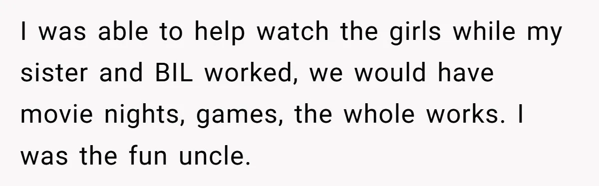 Brother Withdraws From Niece’s Life After Sister’s Husband Claims He’s Going To Hell I was able to help watch the girls while my sister and BIL worked, we would have movie nights, games, the whole works. I was the fun uncle.