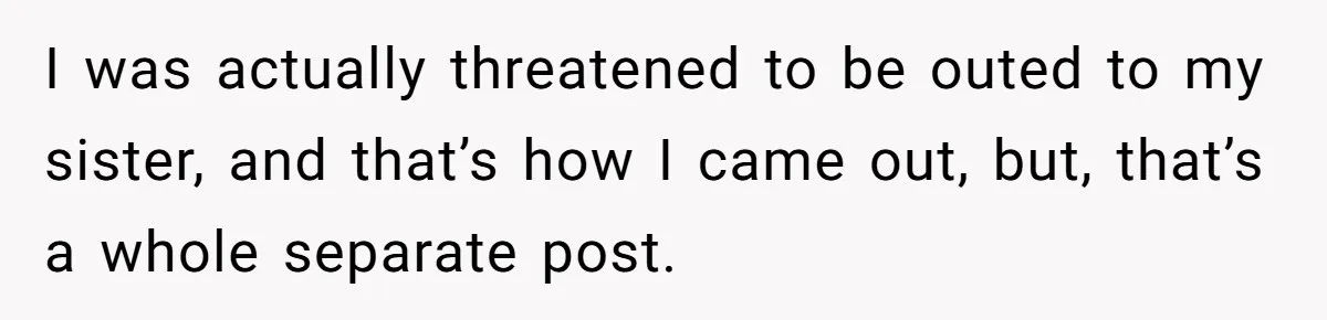 Brother Withdraws From Niece’s Life After Sister’s Husband Claims He’s Going To Hell I was actually threatened to be outed to my sister, and that’s how I came out, but, that’s a whole separate post.