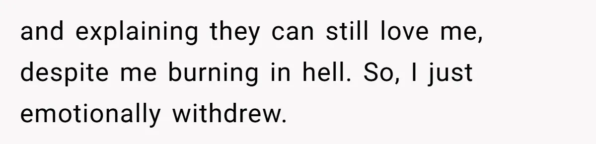 Brother Withdraws From Niece’s Life After Sister’s Husband Claims He’s Going To Hell and explaining they can still love me, despite me burning in hell. So, I just emotionally withdrew.