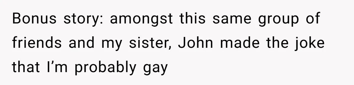 Brother Withdraws From Niece’s Life After Sister’s Husband Claims He’s Going To Hell Bonus story: amongst this same group of friends and my sister, John made the joke that I’m probably gay