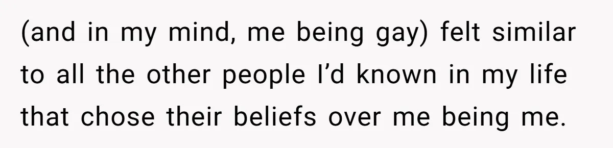 Brother Withdraws From Niece’s Life After Sister’s Husband Claims He’s Going To Hell (and in my mind, me being gay) felt similar to all the other people I’d known in my life that chose their beliefs over me being me.