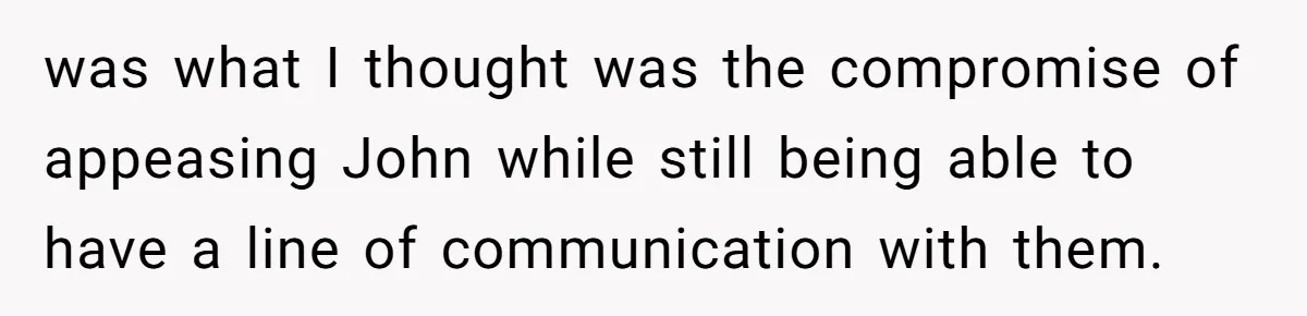 Brother Withdraws From Niece’s Life After Sister’s Husband Claims He’s Going To Hell was what I thought was the compromise of appeasing John while still being able to have a line of communication with them.