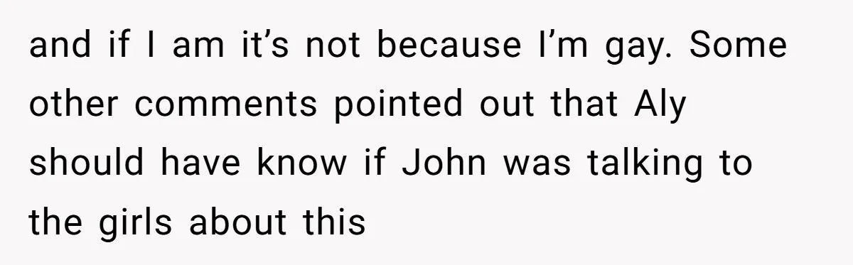 Brother Withdraws From Niece’s Life After Sister’s Husband Claims He’s Going To Hell and if I am it’s not because I’m gay. Some other comments pointed out that Aly should have know if John was talking to the girls about this