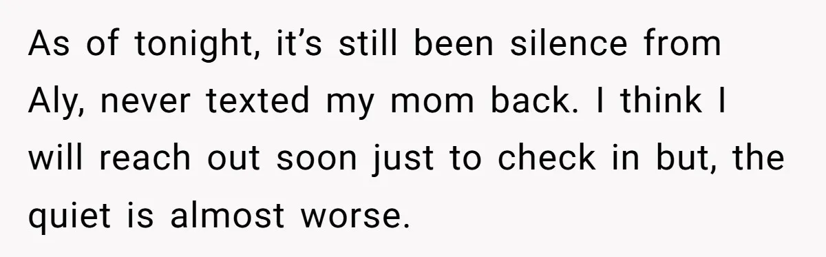 Brother Withdraws From Niece’s Life After Sister’s Husband Claims He’s Going To Hell As of tonight, it’s still been silence from Aly, never texted my mom back. I think I will reach out soon just to check in but, the quiet is almost...