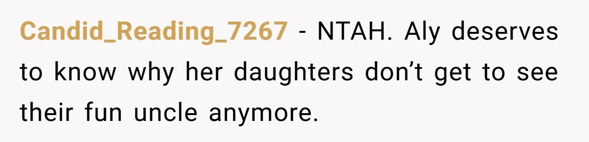 Brother Withdraws From Niece’s Life After Sister’s Husband Claims He’s Going To Hell Candid_Reading_7267 − NTAH. Aly deserves to know why her daughters don’t get to see their fun uncle anymore.