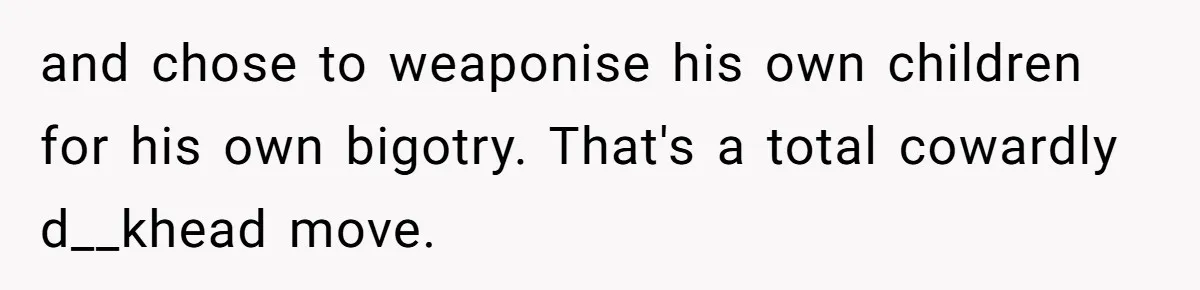 Brother Withdraws From Niece’s Life After Sister’s Husband Claims He’s Going To Hell and chose to weaponise his own children for his own bigotry. That's a total cowardly d__khead move.
