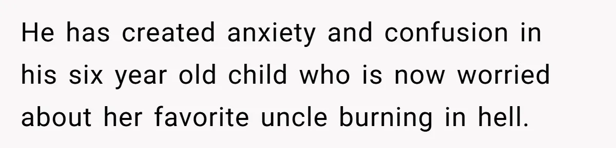 Brother Withdraws From Niece’s Life After Sister’s Husband Claims He’s Going To Hell He has created anxiety and confusion in his six year old child who is now worried about her favorite uncle burning in hell.