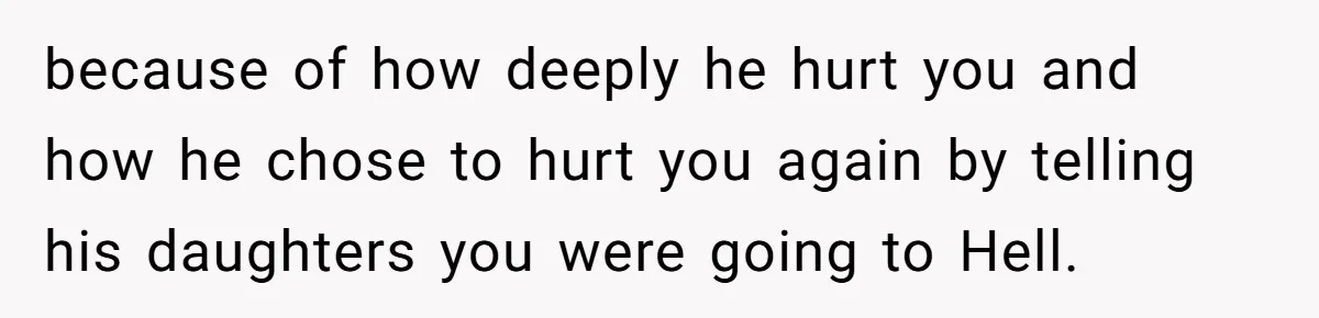 Brother Withdraws From Niece’s Life After Sister’s Husband Claims He’s Going To Hell because of how deeply he hurt you and how he chose to hurt you again by telling his daughters you were going to Hell.