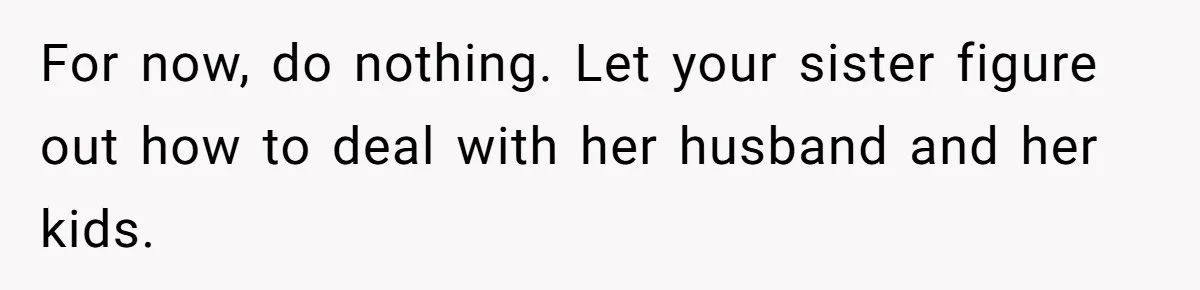 Brother Withdraws From Niece’s Life After Sister’s Husband Claims He’s Going To Hell For now, do nothing. Let your sister figure out how to deal with her husband and her kids.