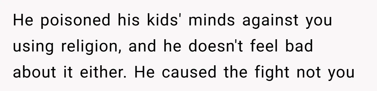 Brother Withdraws From Niece’s Life After Sister’s Husband Claims He’s Going To Hell He poisoned his kids' minds against you using religion, and he doesn't feel bad about it either. He caused the fight not you