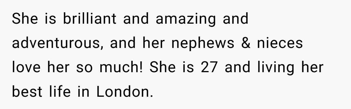Brother Withdraws From Niece’s Life After Sister’s Husband Claims He’s Going To Hell She is brilliant and amazing and adventurous, and her nephews & nieces love her so much! She is 27 and living her best life in London.
