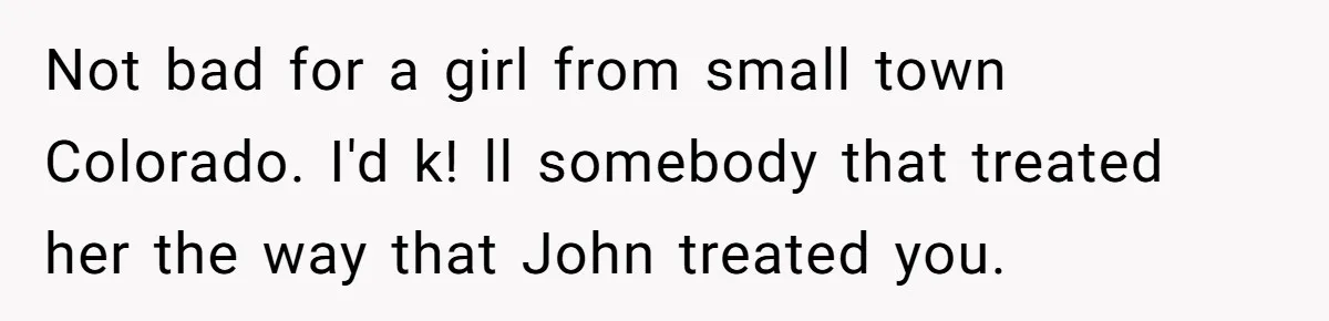 Brother Withdraws From Niece’s Life After Sister’s Husband Claims He’s Going To Hell Not bad for a girl from small town Colorado. I'd k! ll somebody that treated her the way that John treated you.
