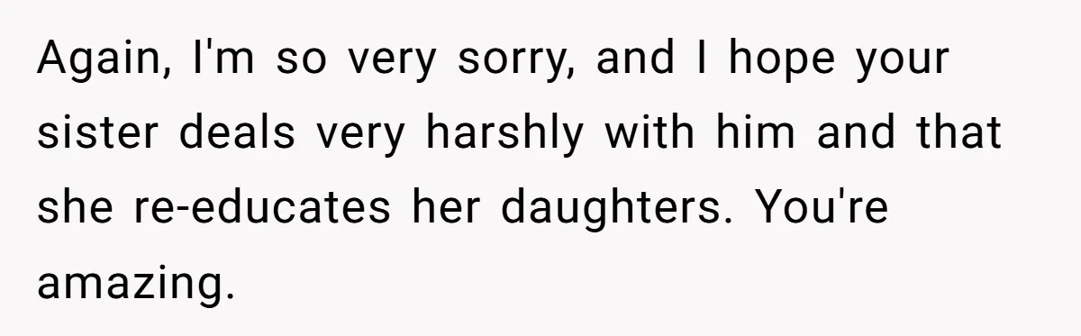 Brother Withdraws From Niece’s Life After Sister’s Husband Claims He’s Going To Hell Again, I'm so very sorry, and I hope your sister deals very harshly with him and that she re-educates her daughters. You're amazing.
