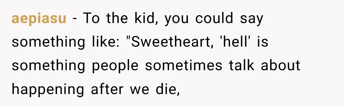 Brother Withdraws From Niece’s Life After Sister’s Husband Claims He’s Going To Hell aepiasu − To the kid, you could say something like: "Sweetheart, 'hell' is something people sometimes talk about happening after we die,
