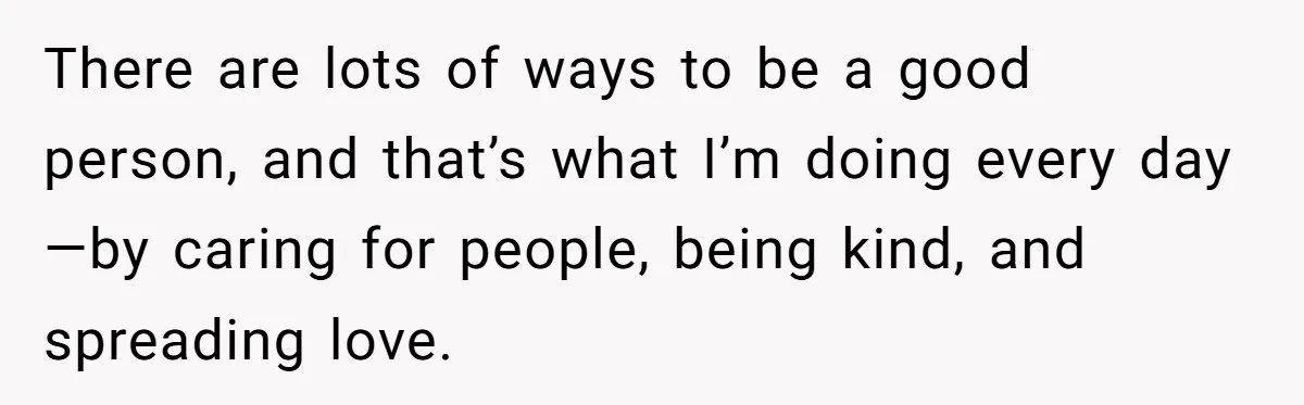 Brother Withdraws From Niece’s Life After Sister’s Husband Claims He’s Going To Hell There are lots of ways to be a good person, and that’s what I’m doing every day—by caring for people, being kind, and spreading love.