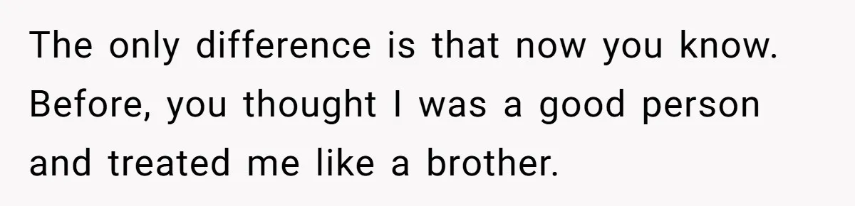 Brother Withdraws From Niece’s Life After Sister’s Husband Claims He’s Going To Hell The only difference is that now you know. Before, you thought I was a good person and treated me like a brother.