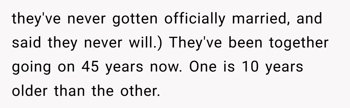 Brother Withdraws From Niece’s Life After Sister’s Husband Claims He’s Going To Hell they've never gotten officially married, and said they never will.) They've been together going on 45 years now. One is 10 years older than the other.