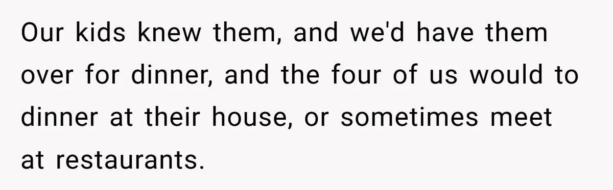 Brother Withdraws From Niece’s Life After Sister’s Husband Claims He’s Going To Hell Our kids knew them, and we'd have them over for dinner, and the four of us would to dinner at their house, or sometimes meet at restaurants.