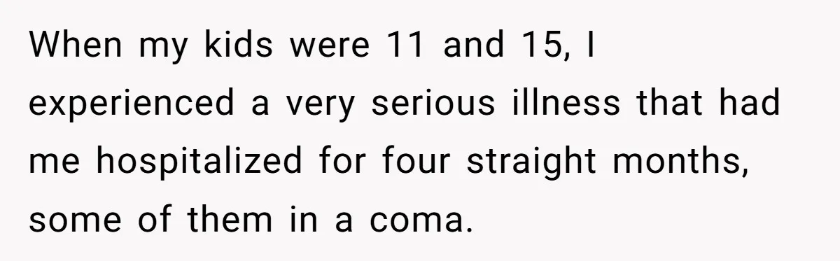 Brother Withdraws From Niece’s Life After Sister’s Husband Claims He’s Going To Hell When my kids were 11 and 15, I experienced a very serious illness that had me hospitalized for four straight months, some of them in a coma.