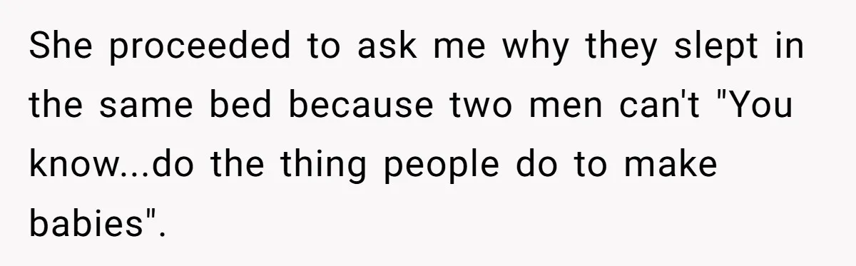 Brother Withdraws From Niece’s Life After Sister’s Husband Claims He’s Going To Hell She proceeded to ask me why they slept in the same bed because two men can't "You know...do the thing people do to make babies".