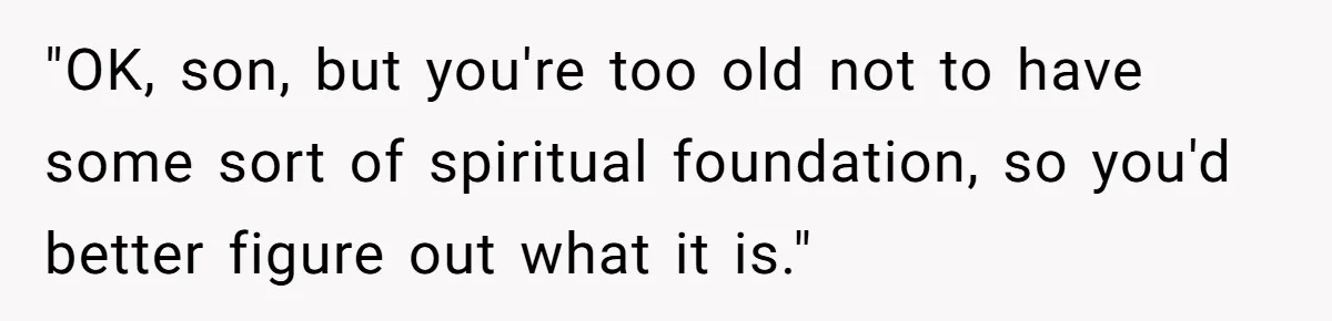 Brother Withdraws From Niece’s Life After Sister’s Husband Claims He’s Going To Hell "OK, son, but you're too old not to have some sort of spiritual foundation, so you'd better figure out what it is."