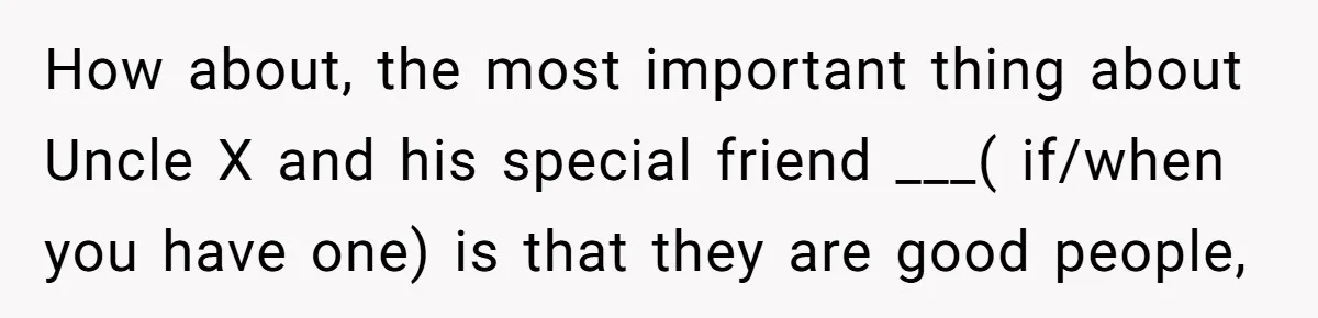 Brother Withdraws From Niece’s Life After Sister’s Husband Claims He’s Going To Hell How about, the most important thing about Uncle X and his special friend ___( if/when you have one) is that they are good people,