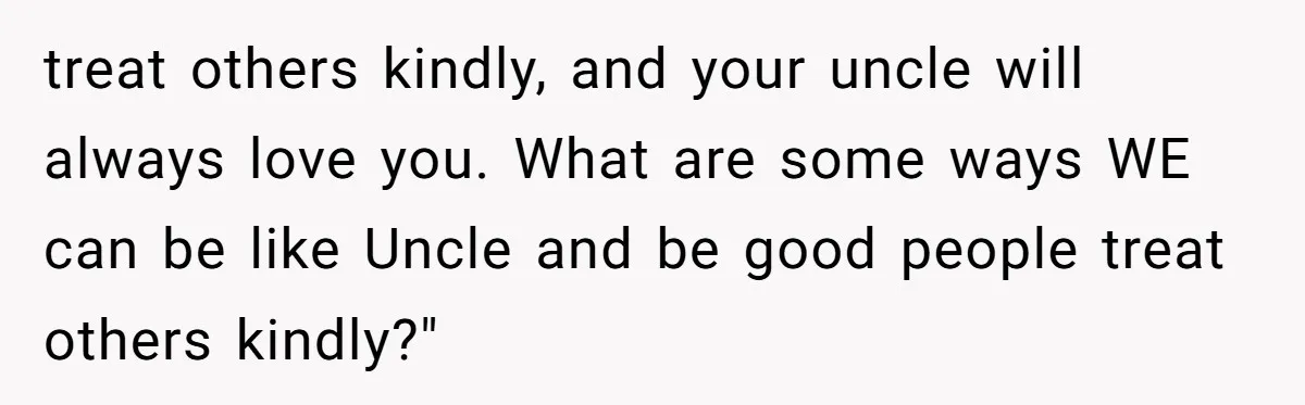 Brother Withdraws From Niece’s Life After Sister’s Husband Claims He’s Going To Hell treat others kindly, and your uncle will always love you. What are some ways WE can be like Uncle and be good people treat others kindly?"