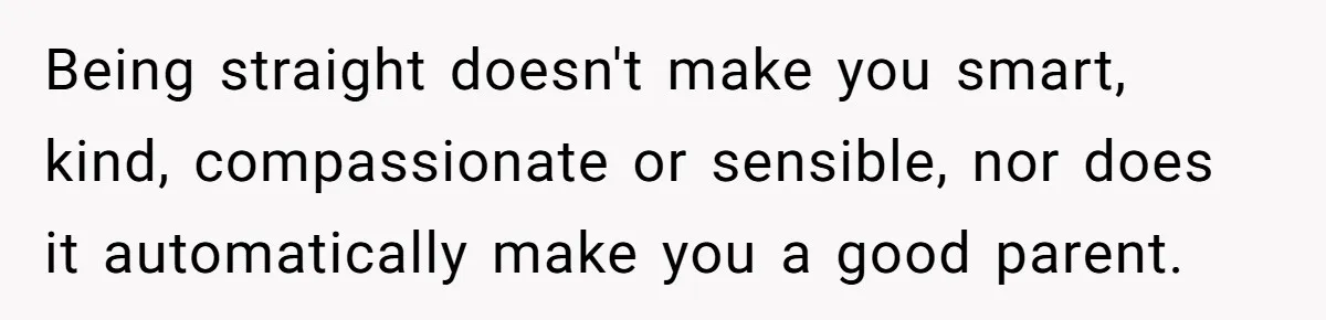 Brother Withdraws From Niece’s Life After Sister’s Husband Claims He’s Going To Hell Being straight doesn't make you smart, kind, compassionate or sensible, nor does it automatically make you a good parent.