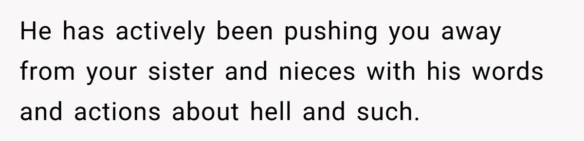 Brother Withdraws From Niece’s Life After Sister’s Husband Claims He’s Going To Hell He has actively been pushing you away from your sister and nieces with his words and actions about hell and such.