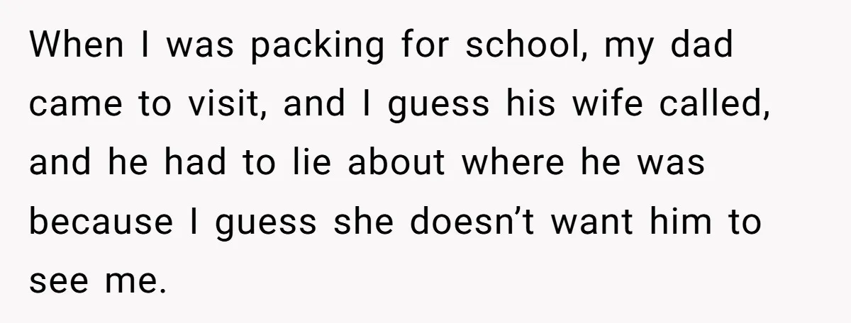 When I was packing for school, my dad came to visit, and I guess his wife called, and he had to lie about where he was because I guess she...