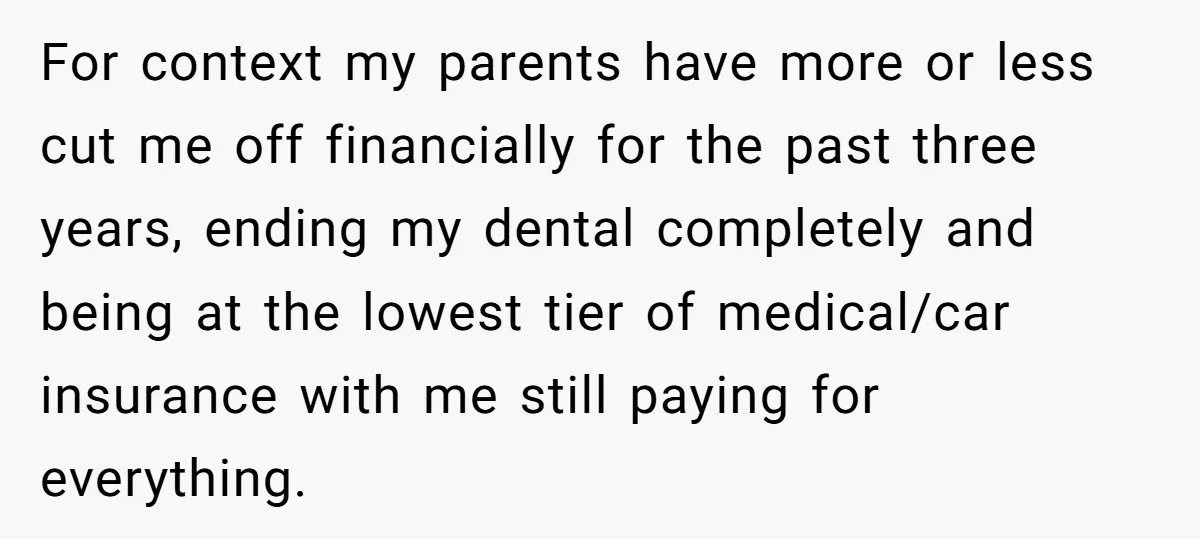 He Exposed His Parents’ Double Standard After They Cut Him Off Financially While Spoiling His Sisters — Now the Family Calls Him the Drama Starter For context my parents have more or less cut me off financially for the past three years, ending my dental completely and being at the lowest tier of medical/car insurance...