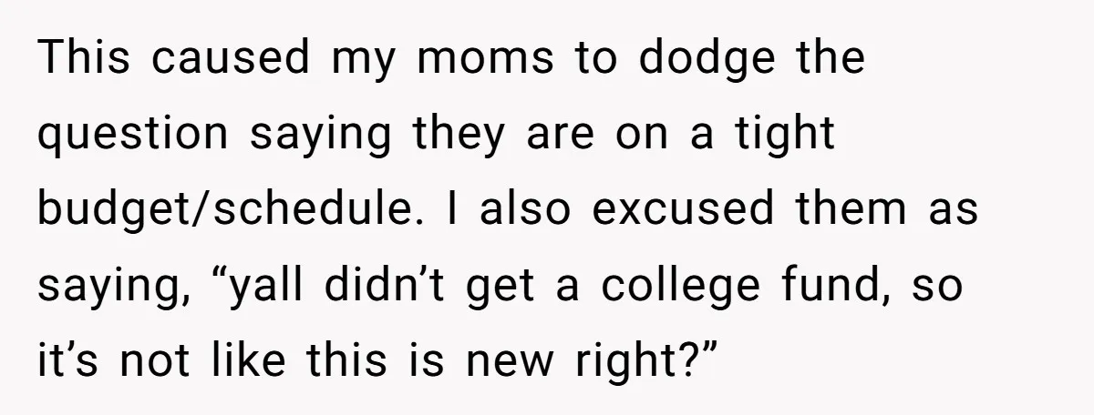 He Exposed His Parents’ Double Standard After They Cut Him Off Financially While Spoiling His Sisters — Now the Family Calls Him the Drama Starter This caused my moms to dodge the question saying they are on a tight budget/schedule. I also excused them as saying, “yall didn’t get a college fund, so it’s not...