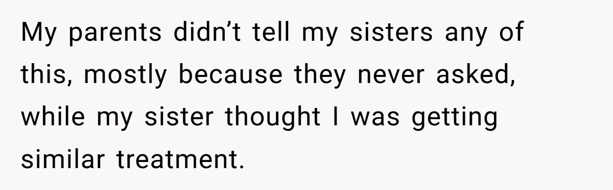 He Exposed His Parents’ Double Standard After They Cut Him Off Financially While Spoiling His Sisters — Now the Family Calls Him the Drama Starter My parents didn’t tell my sisters any of this, mostly because they never asked, while my sister thought I was getting similar treatment.