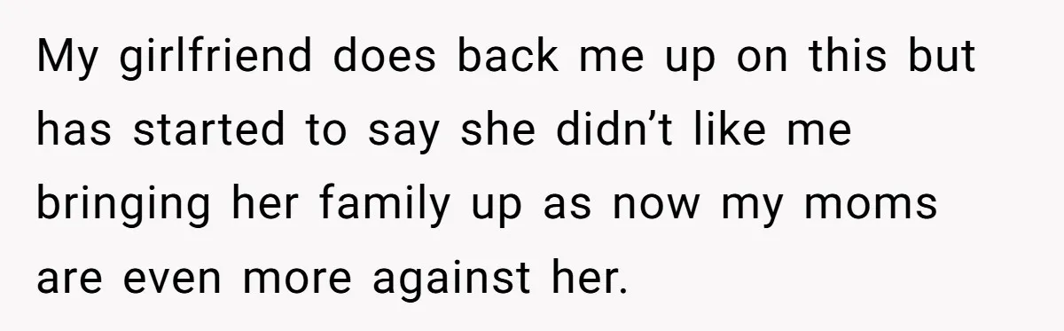 He Exposed His Parents’ Double Standard After They Cut Him Off Financially While Spoiling His Sisters — Now the Family Calls Him the Drama Starter My girlfriend does back me up on this but has started to say she didn’t like me bringing her family up as now my moms are even more against her.