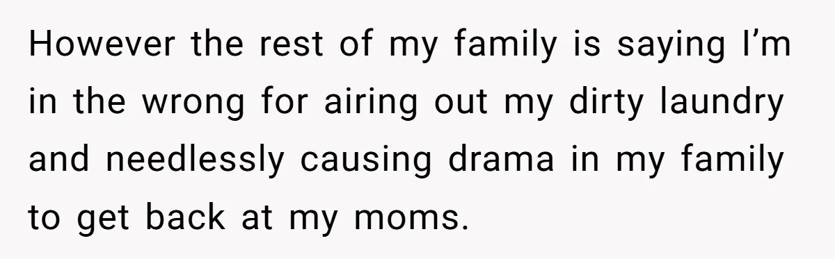 He Exposed His Parents’ Double Standard After They Cut Him Off Financially While Spoiling His Sisters — Now the Family Calls Him the Drama Starter However the rest of my family is saying I’m in the wrong for airing out my dirty laundry and needlessly causing drama in my family to get back at my...