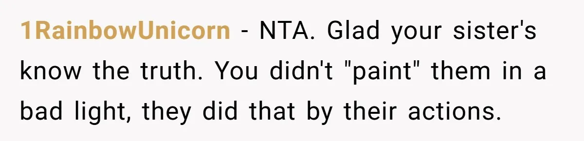 He Exposed His Parents’ Double Standard After They Cut Him Off Financially While Spoiling His Sisters — Now the Family Calls Him the Drama Starter 1RainbowUnicorn − NTA. Glad your sister's know the truth. You didn't "paint" them in a bad light, they did that by their actions.