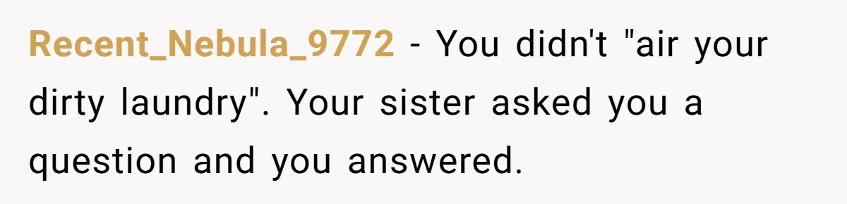 He Exposed His Parents’ Double Standard After They Cut Him Off Financially While Spoiling His Sisters — Now the Family Calls Him the Drama Starter Recent_Nebula_9772 − You didn't "air your dirty laundry". Your sister asked you a question and you answered.
