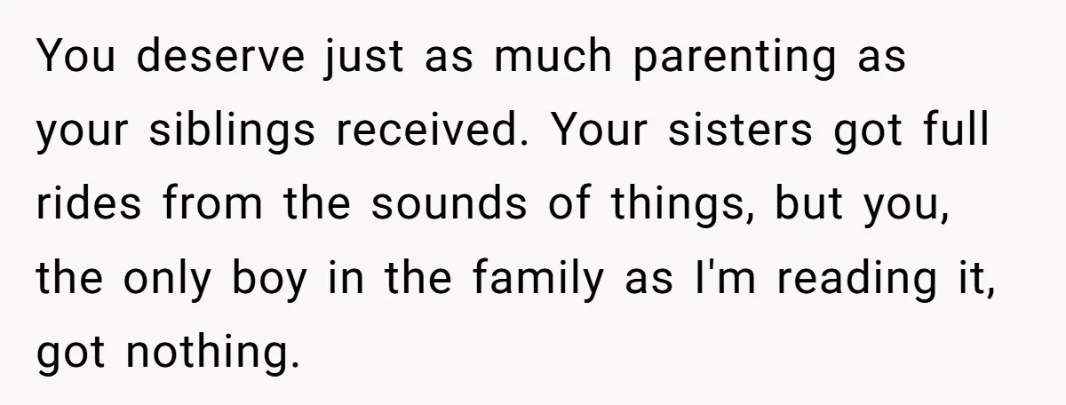 He Exposed His Parents’ Double Standard After They Cut Him Off Financially While Spoiling His Sisters — Now the Family Calls Him the Drama Starter You deserve just as much parenting as your siblings received. Your sisters got full rides from the sounds of things, but you, the only boy in the family as I'm...