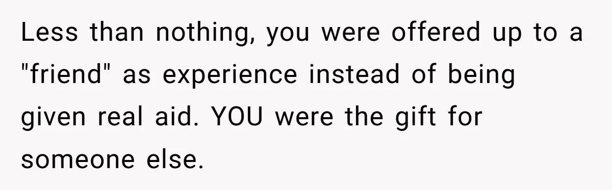 He Exposed His Parents’ Double Standard After They Cut Him Off Financially While Spoiling His Sisters — Now the Family Calls Him the Drama Starter Less than nothing, you were offered up to a "friend" as experience instead of being given real aid. YOU were the gift for someone else.