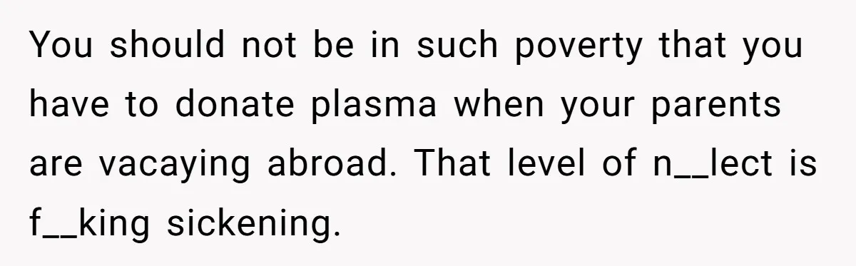 He Exposed His Parents’ Double Standard After They Cut Him Off Financially While Spoiling His Sisters — Now the Family Calls Him the Drama Starter You should not be in such poverty that you have to donate plasma when your parents are vacaying abroad. That level of n__lect is f__king sickening.