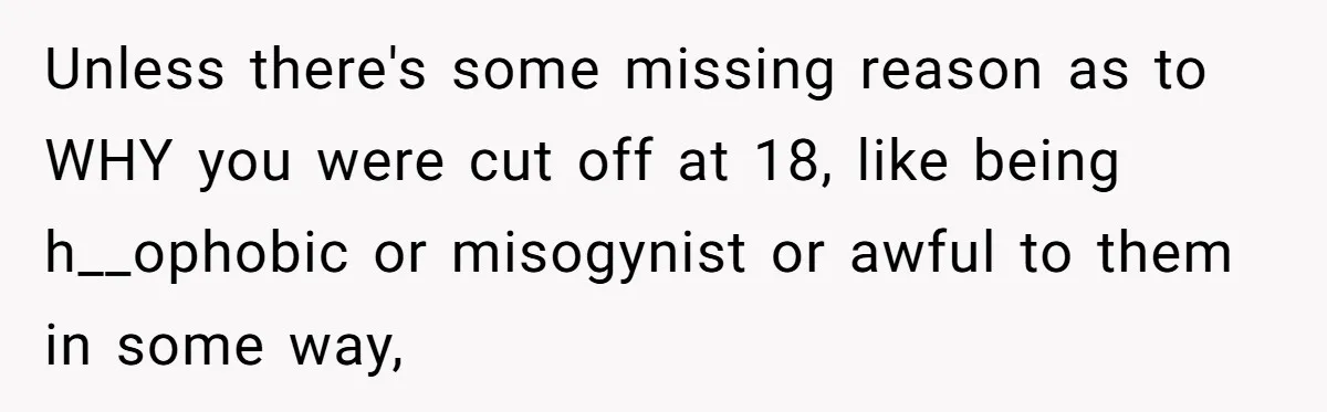He Exposed His Parents’ Double Standard After They Cut Him Off Financially While Spoiling His Sisters — Now the Family Calls Him the Drama Starter Unless there's some missing reason as to WHY you were cut off at 18, like being h__ophobic or misogynist or awful to them in some way,