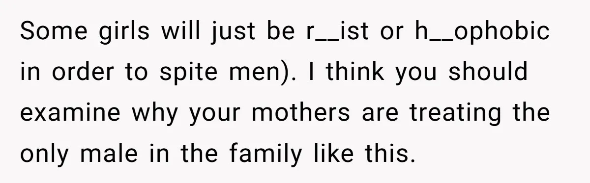 He Exposed His Parents’ Double Standard After They Cut Him Off Financially While Spoiling His Sisters — Now the Family Calls Him the Drama Starter Some girls will just be r__ist or h__ophobic in order to spite men). I think you should examine why your mothers are treating the only male in the family like...
